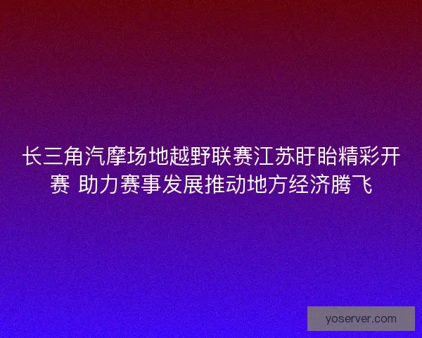 长三角汽摩场地越野联赛江苏盱眙精彩开赛 助力赛事发展推动地方经济腾飞