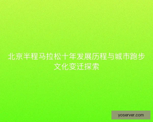 北京半程马拉松十年发展历程与城市跑步文化变迁探索