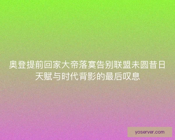 奥登提前回家大帝落寞告别联盟未圆昔日天赋与时代背影的最后叹息